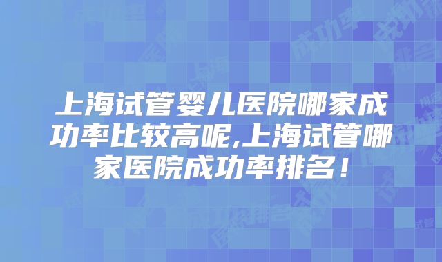 上海试管婴儿医院哪家成功率比较高呢,上海试管哪家医院成功率排名！