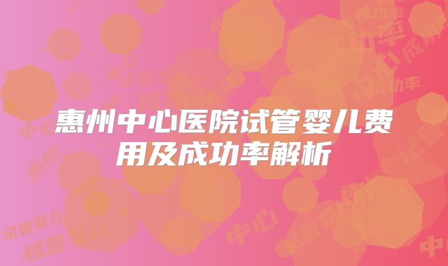惠州中心医院试管婴儿费用及成功率解析