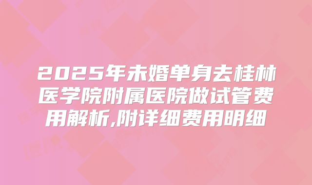 2025年未婚单身去桂林医学院附属医院做试管费用解析,附详细费用明细