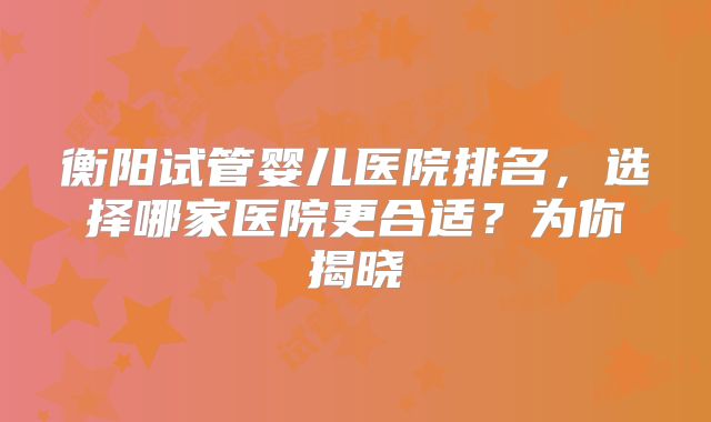 衡阳试管婴儿医院排名，选择哪家医院更合适？为你揭晓