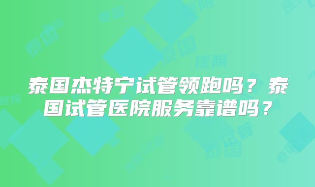 泰国杰特宁试管领跑吗?泰国试管医院服务靠谱吗?