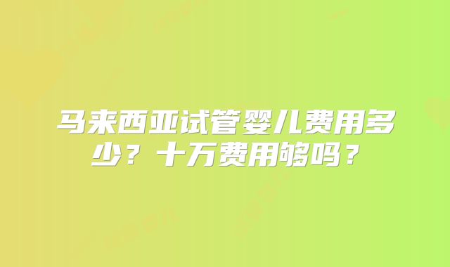 马来西亚试管婴儿费用多少？十万费用够吗？