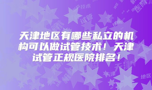 天津地区有哪些私立的机构可以做试管技术!天津试管正规医院排名!