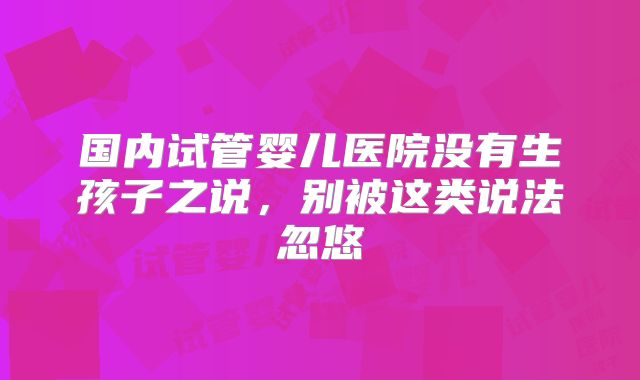 国内试管婴儿医院没有生孩子之说，别被这类说法忽悠