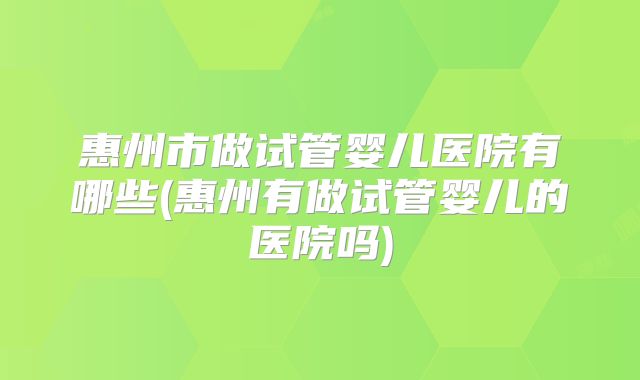 惠州市做试管婴儿医院有哪些(惠州有做试管婴儿的医院吗)