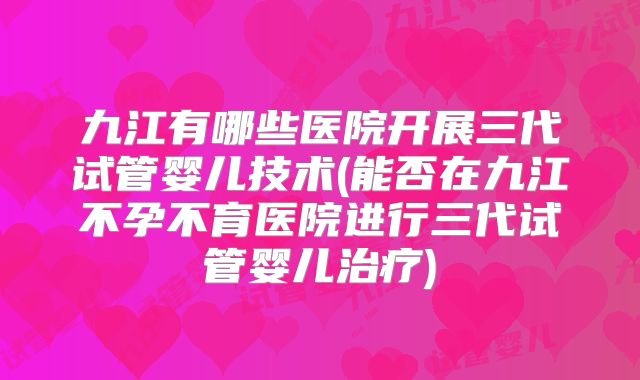 九江有哪些医院开展三代试管婴儿技术(能否在九江不孕不育医院进行三代试管婴儿治疗)