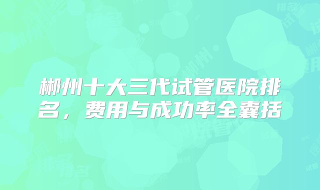 郴州十大三代试管医院排名,费用与成功率全囊括