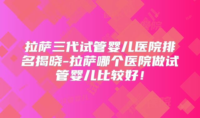拉萨三代试管婴儿医院排名揭晓-拉萨哪个医院做试管婴儿比较好！
