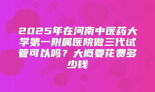 2025年在河南中医药大学第一附属医院做三代试管可以吗？大概要花费多少钱