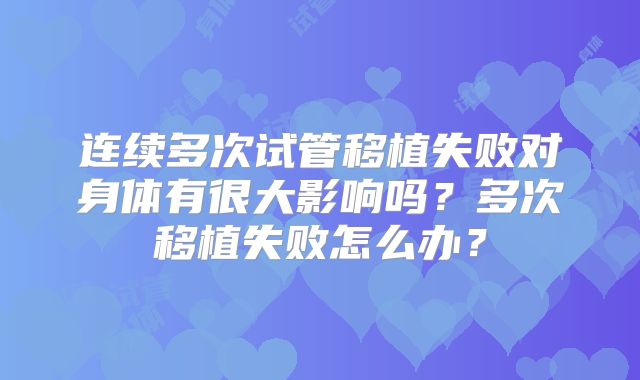 连续多次试管移植失败对身体有很大影响吗？多次移植失败怎么办？