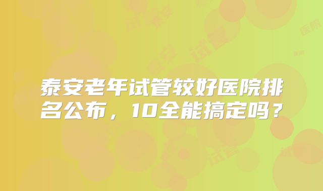 泰安老年试管较好医院排名公布，10全能搞定吗？