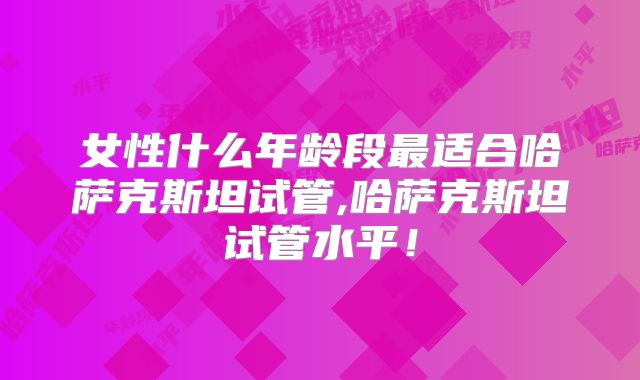 女性什么年龄段最适合哈萨克斯坦试管,哈萨克斯坦试管水平！