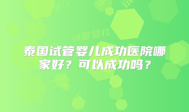泰国试管婴儿成功医院哪家好？可以成功吗？