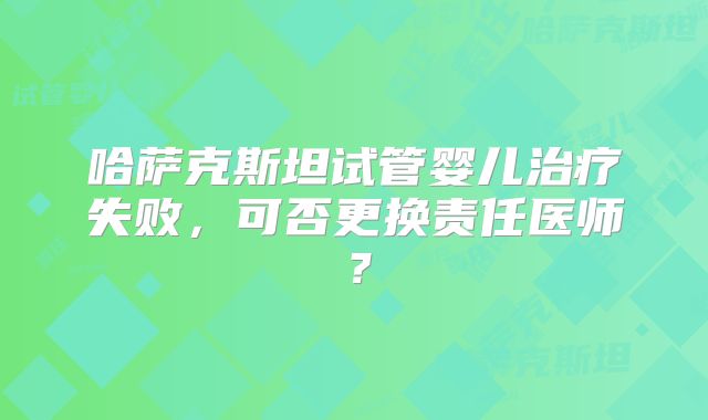 哈萨克斯坦试管婴儿治疗失败,可否更换责任医师?
