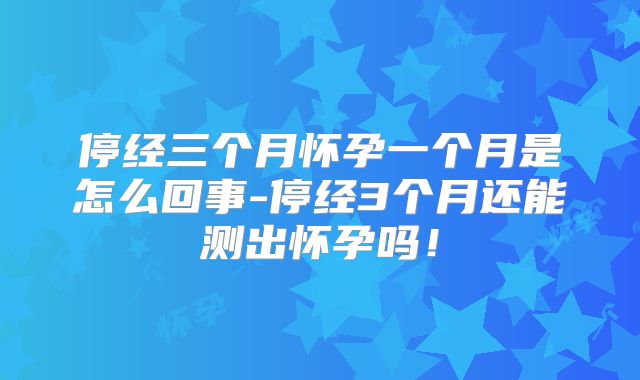 停经三个月怀孕一个月是怎么回事-停经3个月还能测出怀孕吗!