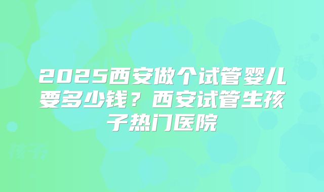2025西安做个试管婴儿要多少钱?西安试管生孩子热门医院