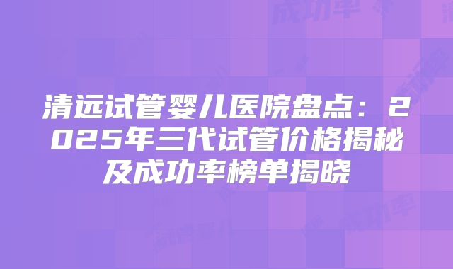 清远试管婴儿医院盘点:2025年三代试管价格揭秘及成功率榜单揭晓