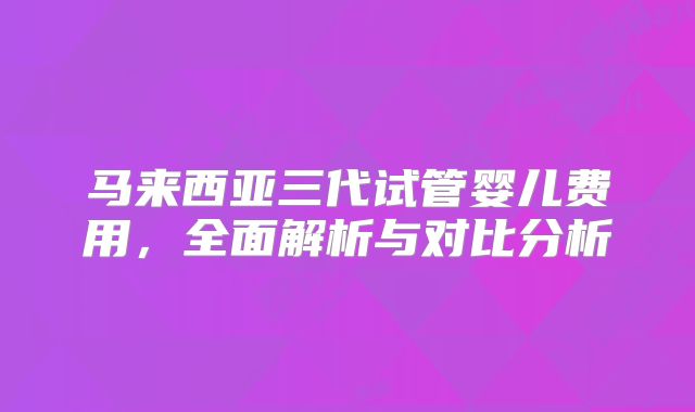 马来西亚三代试管婴儿费用，全面解析与对比分析
