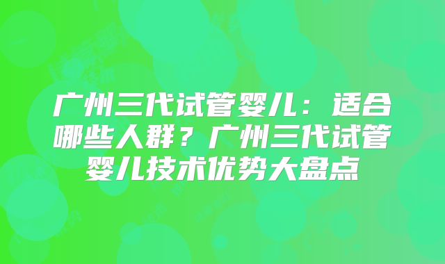 广州三代试管婴儿：适合哪些人群？广州三代试管婴儿技术优势大盘点