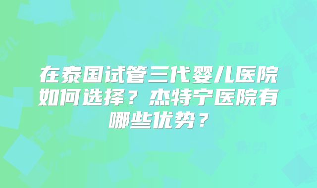在泰国试管三代婴儿医院如何选择？杰特宁医院有哪些优势？