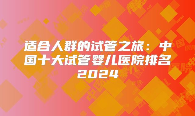 适合人群的试管之旅：中国十大试管婴儿医院排名2024