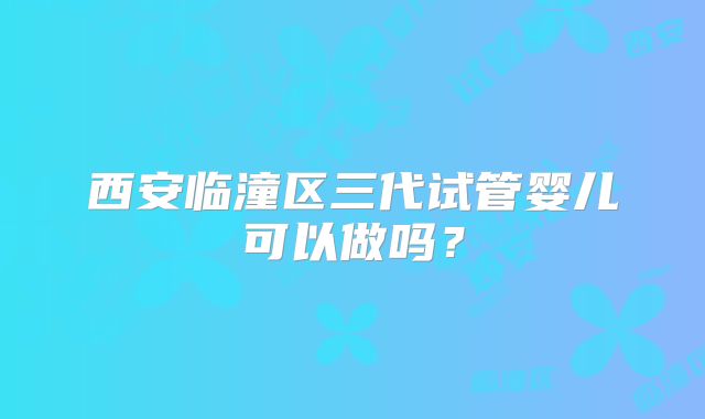 西安临潼区三代试管婴儿可以做吗？
