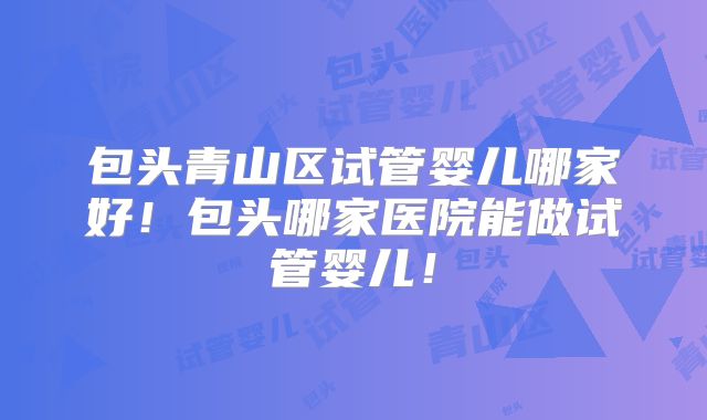 包头青山区试管婴儿哪家好!包头哪家医院能做试管婴儿!