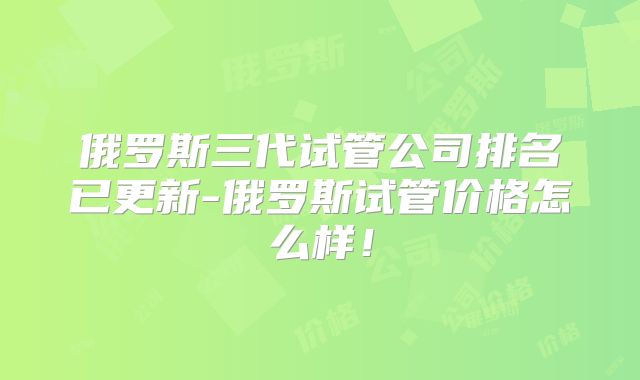 俄罗斯三代试管公司排名已更新-俄罗斯试管价格怎么样！