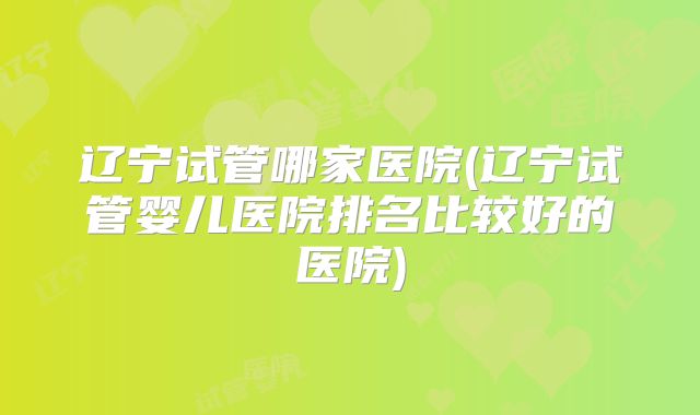 辽宁试管哪家医院(辽宁试管婴儿医院排名比较好的医院)