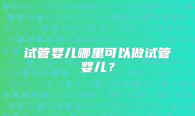 试管婴儿哪里可以做试管婴儿？