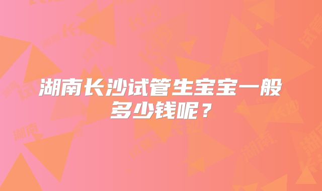 湖南长沙试管生宝宝一般多少钱呢？