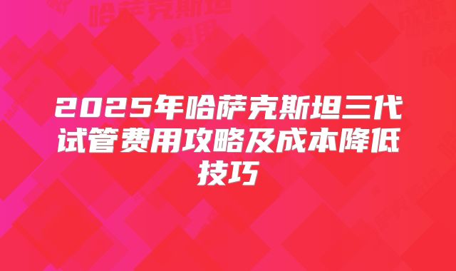 2025年哈萨克斯坦三代试管费用攻略及成本降低技巧