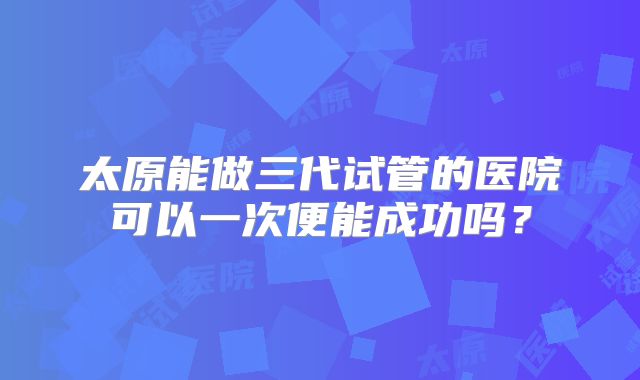 太原能做三代试管的医院可以一次便能成功吗？