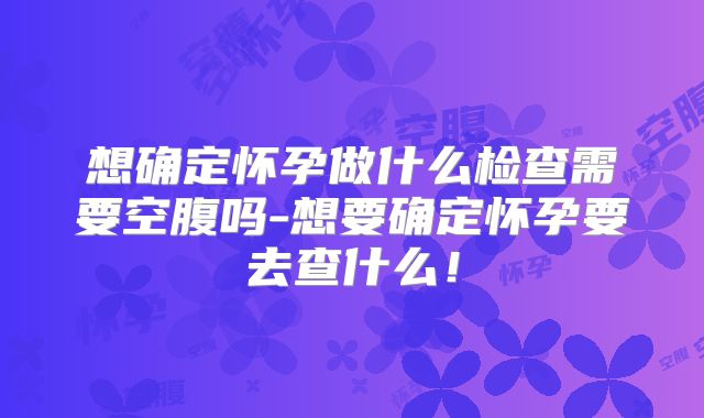 想确定怀孕做什么检查需要空腹吗-想要确定怀孕要去查什么！
