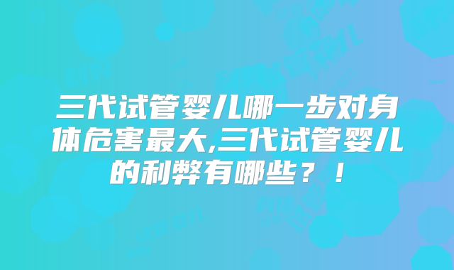 三代试管婴儿哪一步对身体危害最大,三代试管婴儿的利弊有哪些？！