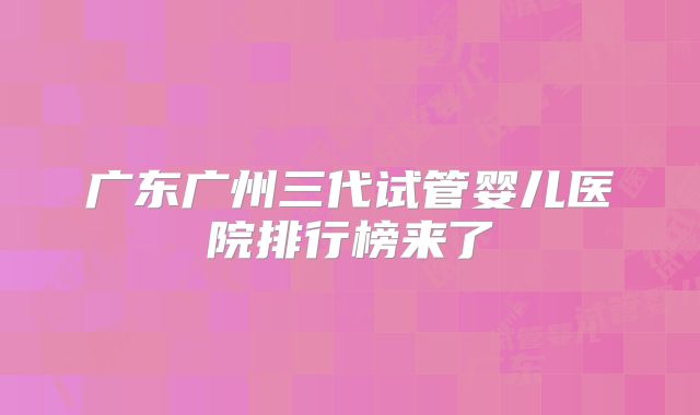 广东广州三代试管婴儿医院排行榜来了