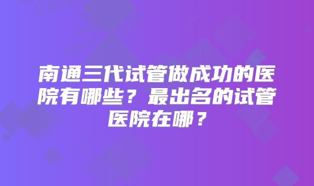 南通三代试管做成功的医院有哪些?最出名的试管医院在哪?