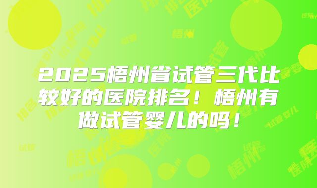 2025梧州省试管三代比较好的医院排名！梧州有做试管婴儿的吗！