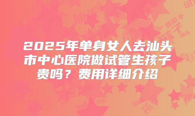 2025年单身女人去汕头市中心医院做试管生孩子贵吗?费用详细介绍