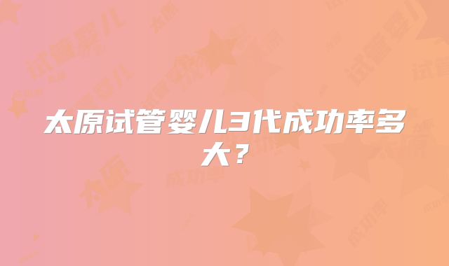 太原试管婴儿3代成功率多大？