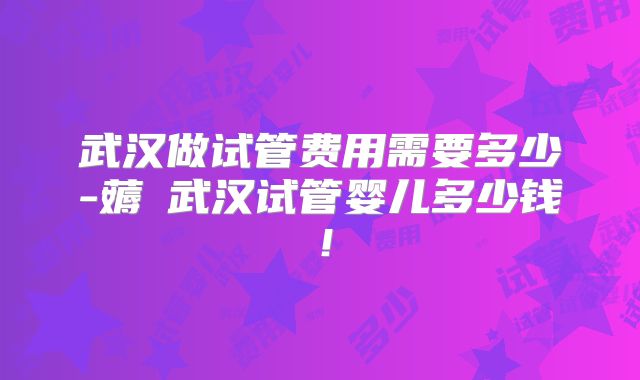 武汉做试管费用需要多少-薅慜武汉试管婴儿多少钱!