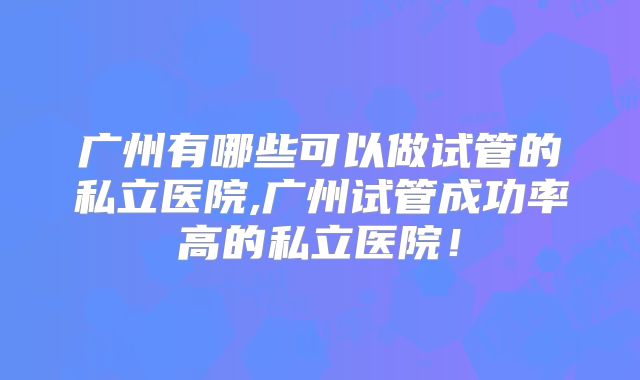 广州有哪些可以做试管的私立医院,广州试管成功率高的私立医院！