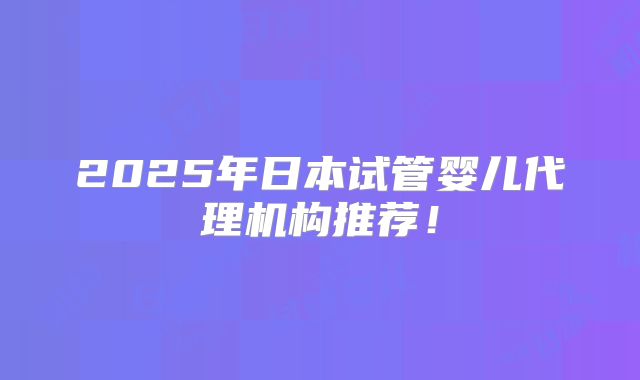 2025年日本试管婴儿代理机构推荐！