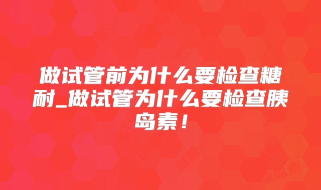 做试管前为什么要检查糖耐_做试管为什么要检查胰岛素！