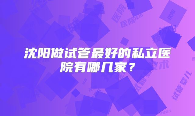沈阳做试管最好的私立医院有哪几家？