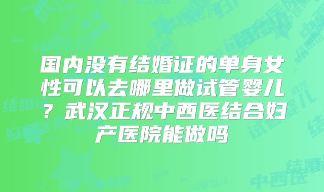 国内没有结婚证的单身女性可以去哪里做试管婴儿?武汉正规中西医结合妇产医院能做吗