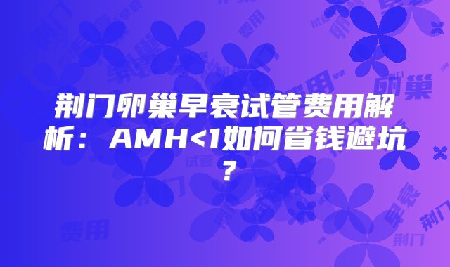荆门卵巢早衰试管费用解析：AMH<1如何省钱避坑？