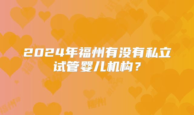 2024年福州有没有私立试管婴儿机构？