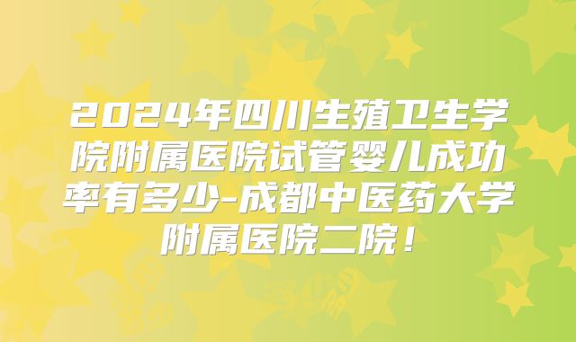 2024年四川生殖卫生学院附属医院试管婴儿成功率有多少-成都中医药大学附属医院二院！