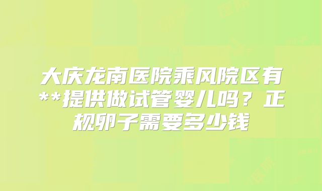大庆龙南医院乘风院区有**提供做试管婴儿吗？正规卵子需要多少钱